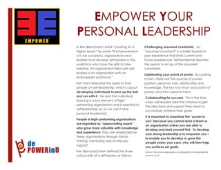 EMPOWER YOUR
PERSONAL LEADERSHIP
1
In Ken Blanchard’s book “Leading At A
Higher Level,” he wrote “If empowerment
is to be successful, organizations and
leaders must develop self-leaders in the
workforce who have the skills to take
initiative. An organization filled with self-
leaders is an organization with an
empowered workforce.”
Ken then reiterated the need to train
people on self-leadership, which is about
developing individuals to pick up the ball
and run with it. He said that individual
learning is a key element of high-
performing organization and is essential to
self-leadership (or as we call it here,
personal leadership).
People in high-performing organizations
are regarded as “appreciating assets”
who grow more valuable with knowledge
and experience. They are developed by
these organizations through formal
training, mentoring and on-the-job
support.
Ken Blanchard then defined the three
critical skills of a self-leader as follows:
2
Challenging assumed constraints. An
“assumed constraint” is a belief based on
past experience that limits current and
future experiences. Self-leadership teaches
the person to let go of the assumed
constraints.
Celebrating your points of power. According
to Ken, there are five sources of power:
position, personal, task, relationship and
knowledge. The key is to know your points of
power, and then expand them.
Collaborating for success. This is the time
when self-leaders take the initiative to get
the directions and support they need to
successfully achieve their goals.
It is important to maximize the “power in
you” because you cannot lead a team or
an organization unless you are able to
develop and lead yourself first. To develop
your strong leadership is to empower you –
to enable you to develop or grow the
people under your care, who will then help
you achieve set goals.
Source: http://www.depowerinu.com/blog/2012/10/maximize-the-
power-in-you/
 