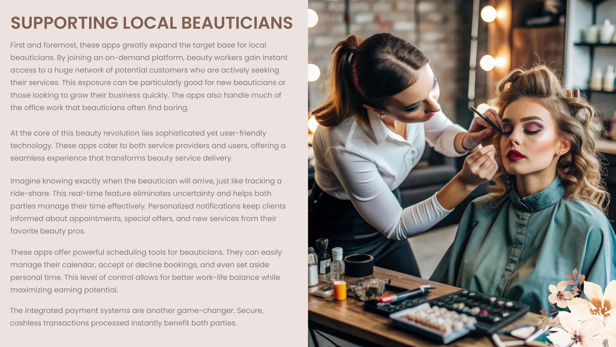 SUPPORTING LOCAL BEAUTICIANS
First and foremost, these apps greatly expand the target base for local
beauticians. By joining an on-demand platform, beauty workers gain instant
access to a huge network of potential customers who are actively seeking
their services. This exposure can be particularly good for new beauticians or
those looking to grow their business quickly. The apps also handle much of
the office work that beauticians often find boring.
At the core of this beauty revolution lies sophisticated yet user-friendly
technology. These apps cater to both service providers and users, offering a
seamless experience that transforms beauty service delivery.
Imagine knowing exactly when the beautician will arrive, just like tracking a
ride-share. This real-time feature eliminates uncertainty and helps both
parties manage their time effectively. Personalized notifications keep clients
informed about appointments, special offers, and new services from their
favorite beauty pros.
These apps offer powerful scheduling tools for beauticians. They can easily
manage their calendar, accept or decline bookings, and even set aside
personal time. This level of control allows for better work-life balance while
maximizing earning potential.
The integrated payment systems are another game-changer. Secure,
cashless transactions processed instantly benefit both parties.
 
