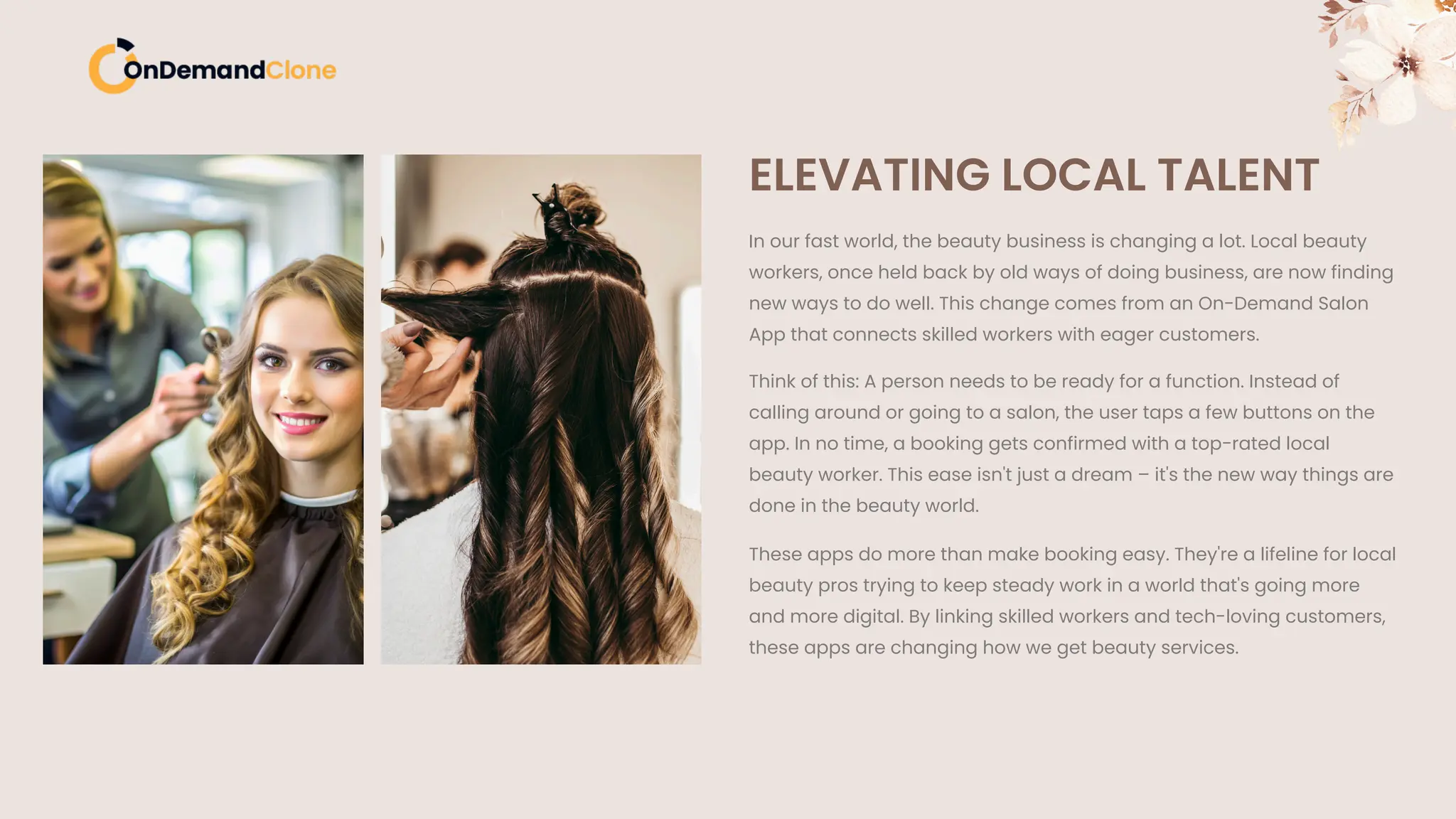 ELEVATING LOCAL TALENT
In our fast world, the beauty business is changing a lot. Local beauty
workers, once held back by old ways of doing business, are now finding
new ways to do well. This change comes from an On-Demand Salon
App that connects skilled workers with eager customers.
Think of this: A person needs to be ready for a function. Instead of
calling around or going to a salon, the user taps a few buttons on the
app. In no time, a booking gets confirmed with a top-rated local
beauty worker. This ease isn't just a dream – it's the new way things are
done in the beauty world.
These apps do more than make booking easy. They're a lifeline for local
beauty pros trying to keep steady work in a world that's going more
and more digital. By linking skilled workers and tech-loving customers,
these apps are changing how we get beauty services.
 