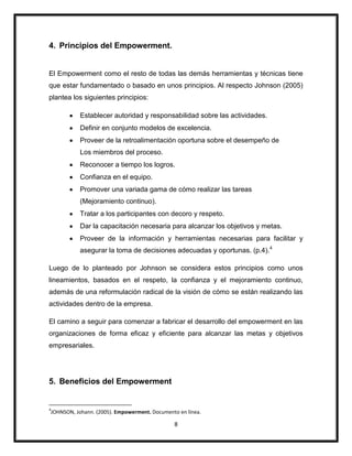8
4. Principios del Empowerment.
El Empowerment como el resto de todas las demás herramientas y técnicas tiene
que estar fundamentado o basado en unos principios. Al respecto Johnson (2005)
plantea los siguientes principios:
Establecer autoridad y responsabilidad sobre las actividades.
Definir en conjunto modelos de excelencia.
Proveer de la retroalimentación oportuna sobre el desempeño de
Los miembros del proceso.
Reconocer a tiempo los logros.
Confianza en el equipo.
Promover una variada gama de cómo realizar las tareas
(Mejoramiento continuo).
Tratar a los participantes con decoro y respeto.
Dar la capacitación necesaria para alcanzar los objetivos y metas.
Proveer de la información y herramientas necesarias para facilitar y
asegurar la toma de decisiones adecuadas y oportunas. (p.4).4
Luego de lo planteado por Johnson se considera estos principios como unos
lineamientos, basados en el respeto, la confianza y el mejoramiento continuo,
además de una reformulación radical de la visión de cómo se están realizando las
actividades dentro de la empresa.
El camino a seguir para comenzar a fabricar el desarrollo del empowerment en las
organizaciones de forma eficaz y eficiente para alcanzar las metas y objetivos
empresariales.
5. Beneficios del Empowerment
4
JOHNSON, Johann. (2005). Empowerment. Documento en línea.
 