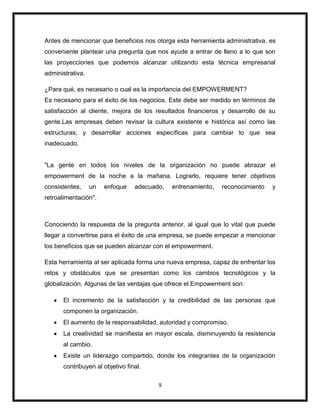 9
Antes de mencionar que beneficios nos otorga esta herramienta administrativa, es
conveniente plantear una pregunta que nos ayude a entrar de lleno a lo que son
las proyecciones que podemos alcanzar utilizando esta técnica empresarial
administrativa.
¿Para qué, es necesario o cual es la importancia del EMPOWERMENT?
Es necesario para el éxito de los negocios. Este debe ser medido en términos de
satisfacción al cliente, mejora de los resultados financieros y desarrollo de su
gente.Las empresas deben revisar la cultura existente e histórica así como las
estructuras; y desarrollar acciones específicas para cambiar lo que sea
inadecuado.
"La gente en todos los niveles de la organización no puede abrazar el
empowerment de la noche a la mañana. Lograrlo, requiere tener objetivos
consistentes, un enfoque adecuado, entrenamiento, reconocimiento y
retroalimentación".
Conociendo la respuesta de la pregunta anterior, al igual que lo vital que puede
llegar a convertirse para el éxito de una empresa, se puede empezar a mencionar
los beneficios que se pueden alcanzar con el empowerment.
Esta herramienta al ser aplicada forma una nueva empresa, capaz de enfrentar los
retos y obstáculos que se presentan como los cambios tecnológicos y la
globalización. Algunas de las ventajas que ofrece el Empowerment son:
El incremento de la satisfacción y la credibilidad de las personas que
componen la organización.
El aumento de la responsabilidad, autoridad y compromiso.
La creatividad se manifiesta en mayor escala, disminuyendo la resistencia
al cambio.
Existe un liderazgo compartido, donde los integrantes de la organización
contribuyen al objetivo final.
 