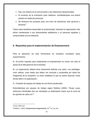 10
Hay una mejoría en la comunicación y las relaciones interpersonales.
El aumento de la motivación para colaborar, manifestándose una actitud
positiva en todas las personas.
Se dinamiza los procesos para una toma de decisiones más oportuna y
eficiente.5
Todos estos beneficios desarrollan la productividad, haciendo la organización más
eficaz manteniendo a sus demandantes satisfechos y un personal orgulloso y
comprometido con la institución.
6. Requisitos para la implementación de Empowerment.
Para la aplicación de esta herramienta es necesario considerar estos
requerimientos:
A.- El primer requisito para implementar el empowerment es contar con todo el
apoyo de la alta gerencia de la empresa.
B.- La organización deberá tener claramente definida una visión, una estrategia,
unos valores, unas metas que deben ser conocida y compartida por todos los
integrantes de la compañía. La visión establece lo que se quiere alcanzar, hacia
donde debe ir la organización.
C.- Creación de equipos de trabajo de una forma escalonada.
Entendiéndose por equipos de trabajo según Robbins (2004), “Grupo cuyos
esfuerzos individuales dan por resultados un desempeño mayor que la suma de
los aportes de cada uno”.6
5
Acosta, 2002, pg.5.
6
ROBBINS, S. (2004). Comportamiento Organizacional. (10
ma
ed.). Pg. 258
 
