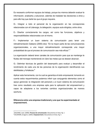 11
Es necesario conformar equipos de trabajo, porque los mismos deberán evaluar la
información, analizarla y solucionar, además de trasladar las decisiones a otros y
para ello hay que darle los que el grupo requiere.
D.- Integrar a todo el personal de la organización en las concepciones
relacionadas con el Liderazgo, la delegación, equipos auto-dirigidos, entre otros.
E.- Diseñar correctamente los cargos, así como las funciones, objetivos y
responsabilidades relacionadas con el mismo.
F.- Implementar un buen sistema de comunicación para tener una
retroalimentación Galeano (2000) dice: “En la mayor parte de las comunicaciones
organizacionales, a una mayor retroalimentación corresponde una mayor
probabilidad de que el proceso de comunicación sea más eficaz”.7
La organización deberá tener canales de comunicación para que se mantenga la
fluidez del mensaje manteniendo en claro las metas que se desean alcanzar.
G.- Delimitar técnicas de gestión del desempeño para evaluar y desarrollar el
rendimiento de cada una de las personas de la organización identificando sus
debilidades y fortalezas.8
Aplicar esta herramienta, con la cual se garantiza el éxito empresarial, tomando en
cuenta estos requerimientos podemos inferir que conjugando elementos como el
apoyo gerencial, la integración del personal y un buen sistema de comunicación
trae como resultado una empresa apta para la aplicación del empowerment y
capaz de adaptarse a los variantes cambios organizacionales de manera
oportuna.
Diferencia entre una empresa tradicional y una que ha experimentado el
empowerment.
7
GALEANO, José. (2000). Proceso de comunicación. Documento en línea. Pg. 1
8
CALDERÒN, Gregorio. (2004). Empowerment. Documento en línea. Pg. 5
 