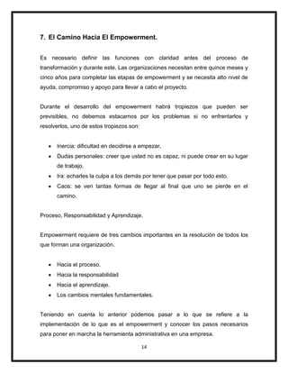 14
7. El Camino Hacia El Empowerment.
Es necesario definir las funciones con claridad antes del proceso de
transformación y durante este. Las organizaciones necesitan entre quince meses y
cinco años para completar las etapas de empowerment y se necesita alto nivel de
ayuda, compromiso y apoyo para llevar a cabo el proyecto.
Durante el desarrollo del empowerment habrá tropiezos que pueden ser
previsibles, no debemos estacarnos por los problemas si no enfrentarlos y
resolverlos, uno de estos tropiezos son:
Inercia: dificultad en decidirse a empezar.
Dudas personales: creer que usted no es capaz, ni puede crear en su lugar
de trabajo.
Ira: echarles la culpa a los demás por tener que pasar por todo esto.
Caos: se ven tantas formas de llegar al final que uno se pierde en el
camino.
Proceso, Responsabilidad y Aprendizaje.
Empowerment requiere de tres cambios importantes en la resolución de todos los
que forman una organización.
Hacia el proceso.
Hacia la responsabilidad
Hacia el aprendizaje.
Los cambios mentales fundamentales.
Teniendo en cuenta lo anterior podemos pasar a lo que se refiere a la
implementación de lo que es el empowerment y conocer los pasos necesarios
para poner en marcha la herramienta administrativa en una empresa.
 