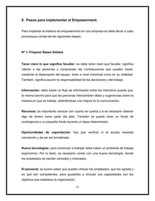 15
8. Pasos para implementar el Empowerment.
Para implantar el sistema de empowerment en una empresa se debe llevar a cabo
procesoque consta de las siguientes etapas:
Nº 1- Preparar Bases Sólidas
Tener claro lo que significa facultar: se debe tener claro que facultar, significa
valorar a las personas y comprender las contribuciones que pueden hacer;
mediante el desempeño del equipo, tanto a nivel individual como en su totalidad.
También, significa asumir la responsabilidad de las decisiones y del trabajo.
Información: debe existir un flujo de información entre los miembros puesto que,
la misma servirá para que las personas intercambien ideas y sugerencias sobre la
manera en que se trabaja, obteniéndose una mejora en la comunicación.
Recursos: es importante conocer con cuanto se cuenta y si es necesario obtener
algo de dinero como parte del plan. También se puede crear un fondo de
contingencia o un pequeño fondo durante un lapso determinado.
Oportunidades de capacitación: hay que verificar si el equipo necesita
orientación y de ser así brindársela.
Nueva tecnologías: para comenzar a trabajar debe haber un ambiente de trabajo
ergonómico. Por lo tanto, es necesario contar con una buena tecnología, donde
los empleados se sientan cómodos y motivados.
El personal: es bueno saber que pueden ofrecer los empleados, que les agrada y
en qué son competentes, para ayudarlos a vincular sus capacidades con los
objetivos que establece la organización.
 