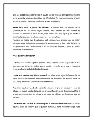 16
Buscar ayuda: establecer el tipo de ayuda que se necesita para poner en marcha
la herramienta, se deben identificar las dificultades. Es conveniente estar al tanto
donde se pueden presentar y así poder prever soluciones.
Tener muy claro el punto de partida: Lo primero que se observa en la
organización es su cultura organizacional, para conocer de qué manera se
realizan las actividades en la misma, si la empresa es muy rígida y se resiste al
cambio el proceso de facultación suele ser más complejo.
Preparar las bases para la aplicación del empowerment significa que se deben
conjugar todos los factores necesarios, lo que exige una revisión total de la forma
en que esta técnica puede satisfacer las necesidades propias y organizacionales,
y cómo se puede obtener.
Nº 2.- Barreras al facultar.
Debido a que facultar significa permitir a las personas asumir responsabilidades,
es preciso pensar en las trabas que se puedan presentar y por eso es necesario
crear un plan para abatir todas las barreras.
Hacer una tormenta de ideas personal: es situarse en lugar de los demás, es
decir, indagar las limitantes de los empleados. Lo importante es explorar todos los
rincones y recaudar toda la información necesaria.
Reunir al equipo y probarlo: consiste en reunir al grupo y descubrir cosas de
ellos y ver cuáles son las barreras que creen enfrentar, no se deben descalificar o
anular las sugerencias de ninguno, ni tratar de objetar las limitantes que se
formulan.
Desarrollar una lista de actividades para la eliminación de barreras: se deben
apuntar todas las barreras que se puedan eliminar, a corto, mediano y largo plazo
 