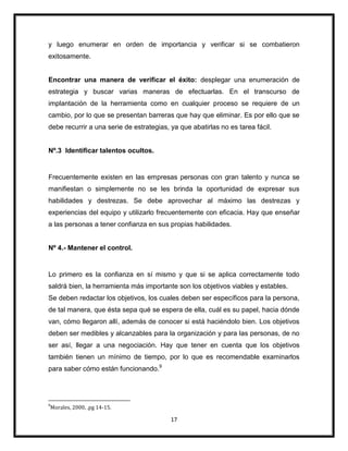 17
y luego enumerar en orden de importancia y verificar si se combatieron
exitosamente.
Encontrar una manera de verificar el éxito: desplegar una enumeración de
estrategia y buscar varias maneras de efectuarlas. En el transcurso de
implantación de la herramienta como en cualquier proceso se requiere de un
cambio, por lo que se presentan barreras que hay que eliminar. Es por ello que se
debe recurrir a una serie de estrategias, ya que abatirlas no es tarea fácil.
Nº.3 Identificar talentos ocultos.
Frecuentemente existen en las empresas personas con gran talento y nunca se
manifiestan o simplemente no se les brinda la oportunidad de expresar sus
habilidades y destrezas. Se debe aprovechar al máximo las destrezas y
experiencias del equipo y utilizarlo frecuentemente con eficacia. Hay que enseñar
a las personas a tener confianza en sus propias habilidades.
Nº 4.- Mantener el control.
Lo primero es la confianza en sí mismo y que si se aplica correctamente todo
saldrá bien, la herramienta más importante son los objetivos viables y estables.
Se deben redactar los objetivos, los cuales deben ser específicos para la persona,
de tal manera, que ésta sepa qué se espera de ella, cuál es su papel, hacia dónde
van, cómo llegaron allí, además de conocer si está haciéndolo bien. Los objetivos
deben ser medibles y alcanzables para la organización y para las personas, de no
ser así, llegar a una negociación. Hay que tener en cuenta que los objetivos
también tienen un mínimo de tiempo, por lo que es recomendable examinarlos
para saber cómo están funcionando.9
9
Morales, 2000, .pg 14-15.
 