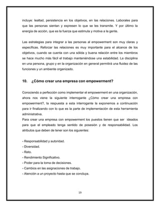 19
incluye: lealtad, persistencia en los objetivos, en las relaciones. Laborales para
que las personas sientan y expresen lo que se les transmite. Y por último la
energía de acción, que es la fuerza que estimula y motiva a la gente.
Las estrategias para integrar a las personas al empowerment son muy claras y
específicas. Reforzar las relaciones es muy importante para el alcance de los
objetivos, cuando se cuenta con una sólida y buena relación entre los miembros
se hace mucho más fácil el trabajo manteniéndose una estabilidad. La disciplina
en una persona, grupo y en la organización en general permitirá una fluidez de las
funciones y un ambiente organizado.
10. ¿Cómo crear una empresa con empowerment?
Conociendo a perfección como implementar el empowerment en una organización,
ahora nos viene la siguiente interrogante ¿Cómo crear una empresa con
empowerment?, la respuesta a esta interrogante la exponemos a continuación
para ir finalizando con lo que es la parte de implementación de esta herramienta
administrativa.
Para crear una empresa con empowerment los puestos tienen que ser ideados
para que el empleado tenga sentido de posesión y de responsabilidad. Los
atributos que deben de tener son los siguientes:
- Responsabilidad y autoridad.
- Diversidad.
- Reto.
- Rendimiento Significativo.
- Poder para la toma de decisiones.
- Cambios en las asignaciones de trabajo.
- Atención a un proyecto hasta que se concluya.
 