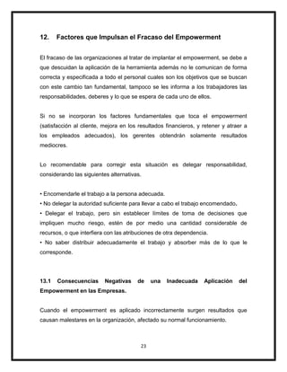 23
12. Factores que Impulsan el Fracaso del Empowerment
El fracaso de las organizaciones al tratar de implantar el empowerment, se debe a
que descuidan la aplicación de la herramienta además no le comunican de forma
correcta y especificada a todo el personal cuales son los objetivos que se buscan
con este cambio tan fundamental, tampoco se les informa a los trabajadores las
responsabilidades, deberes y lo que se espera de cada uno de ellos.
Si no se incorporan los factores fundamentales que toca el empowerment
(satisfacción al cliente, mejora en los resultados financieros, y retener y atraer a
los empleados adecuados), los gerentes obtendrán solamente resultados
mediocres.
Lo recomendable para corregir esta situación es delegar responsabilidad,
considerando las siguientes alternativas.
• Encomendarle el trabajo a la persona adecuada.
• No delegar la autoridad suficiente para llevar a cabo el trabajo encomendado.
• Delegar el trabajo, pero sin establecer límites de toma de decisiones que
impliquen mucho riesgo, estén de por medio una cantidad considerable de
recursos, o que interfiera con las atribuciones de otra dependencia.
• No saber distribuir adecuadamente el trabajo y absorber más de lo que le
corresponde.
13.1 Consecuencias Negativas de una Inadecuada Aplicación del
Empowerment en las Empresas.
Cuando el empowerment es aplicado incorrectamente surgen resultados que
causan malestares en la organización, afectado su normal funcionamiento.
 