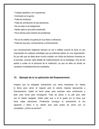 24
• Trabajo repetitivo y sin importancia.
• Confusión en la gente.
• Falta de confianza.
• Falta de contribución en las decisiones.
• No se sabe si se trabaja bien.
• Nadie sabe lo que está sucediendo.
• Poco tiempo para resolver los problemas.
• No se da crédito a la gente por sus ideas o esfuerzos.
• Falta de recursos, conocimientos y entrenamiento.
Las consecuencias negativas siempre se van a reflejar cuando se hace un uso
inapropiado de cualquier estrategia que se pretenda aplicar en una organización.
Es por ello que se debe tener mucho cuidado con todos los factores inmersos en
el proceso, conocer cada detalle de implementación de la estrategia. Una de las
partes a cuidar es el personal de la institución, ya que en ellos es donde se
visualizan inmediatamente los resultados.
13. Ejemplo de la no aplicación del Empowerment.
Imagine que ha trabajado arduamente una venta importante. Su cliente
lo llama para cerrar el negocio pero le solicita mejores descuentos y
financiamiento. Usted no tiene poder para autorizar esas condiciones y
pide unas horas para conseguirlo. Trata de ubicar a su jefe pero esta
con el celular apagado. Usted sabe que a él le gusta ser el único que
tome estas decisiones. Finalmente consigue la autorización al día
siguiente y llama a su cliente pero este acaba de cerrar con su
competidor. ¿Cómo se sentiría?
 
