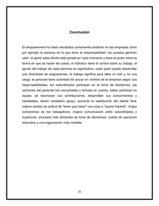 26
Conclusión
El empowerment ha dado resultados sumamente positivos en las empresas como
por ejemplo la persona es la que tiene la responsabilidad, los puestos generan
valor, la gente sabe dónde está parada en cada momento y tiene el poder sobre la
forma en que se hacen las cosas, el individuo tiene el control sobre su trabajo, el
aporte del trabajo de cada persona es significativo, cada quien puede desarrollar
una diversidad de asignaciones, el trabajo significa para ellos un reto y no una
carga, el personal tiene autoridad de actuar en nombre de la empresa según sus
responsabilidades, los subordinados participan en la toma de decisiones, las
opiniones del personal son escuchadas y tomada en cuenta, saben participar en
equipo, se reconocen sus contribuciones, desarrollan sus conocimientos y
habilidades, tienen verdadero apoyo, aumenta la satisfacción del cliente final,
mejora cambio de actitud de "tener que hacer" una cosa a "querer hacerla", mayor
compromiso de los trabajadores, mejora comunicación entre subordinados y
superiores, procesos más eficientes de toma de decisiones, costos de operación
reducidos y una organización más rentable.
 