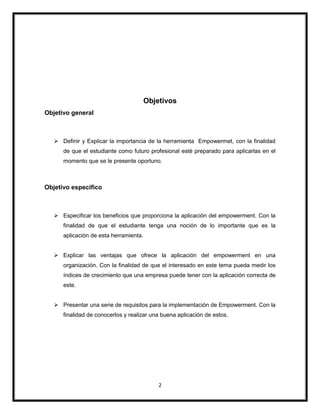 2
Objetivos
Objetivo general
 Definir y Explicar la importancia de la herramienta Empowermet, con la finalidad
de que el estudiante como futuro profesional esté preparado para aplicarlas en el
momento que se le presente oportuno.
Objetivo especifico
 Especificar los beneficios que proporciona la aplicación del empowerment. Con la
finalidad de que el estudiante tenga una noción de lo importante que es la
aplicación de esta herramienta.
 Explicar las ventajas que ofrece la aplicación del empowerment en una
organización. Con la finalidad de que el interesado en este tema pueda medir los
índices de crecimiento que una empresa puede tener con la aplicación correcta de
este.
 Presentar una serie de requisitos para la implementación de Empowerment. Con la
finalidad de conocerlos y realizar una buena aplicación de estos.
 