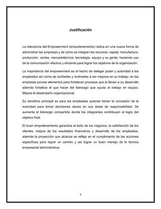 3
Justificación
La relevancia del Empowerment (empoderamiento) radica en una nueva forma de
administrar las empresas y de cómo se integran los recursos: capital, manufactura,
producción, ventas, mercadotécnica, tecnología, equipo y su gente, haciendo uso
de la comunicación efectiva y eficiente para lograr los objetivos de la organización.
La importancia del empowerment es el hecho de delegar poder y autoridad a los
empleados así como de confiarles y motivarles a ser mejores en su trabajo; en las
empresas provee elementos para fortalecer procesos que la lleven a su desarrollo
además fortalece el que hacer del liderazgo que ayuda al trabajo en equipo.
Mejora el desempeño organizacional.
Su beneficio principal es para los empleados quienes tienen la concesión de la
autoridad para tomar decisiones claves en sus áreas de responsabilidad. Se
aumenta el liderazgo compartido donde los integrantes contribuyen al logro del
objetivo final.
El buen empoderamiento garantiza el éxito de los negocios, la satisfacción de los
clientes, mejora de los resultados financieros y desarrollo de los empleados,
además la proyección que alcanza se refleja en el cumplimiento de las acciones
específicas para lograr un cambio y así lograr un buen manejo de la técnica
empresarial administrativa.
 