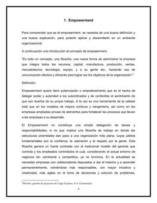 4
1. Empowerment
Para comprender que es el empowerment, se necesita de una buena definición y
una buena explicación, para poderlo aplicar y desarrollarlo en un ambiente
organizacional.
A continuación una introducción al concepto de empowerment.
"Es todo un concepto, una filosofía, una nueva forma de administrar la empresa
que integra todos los recursos, capital, manufactura, producción, ventas,
mercadotecnia, tecnología, equipo, y a su gente etc., haciendo uso de
comunicación efectiva y eficiente para lograr así los objetivos de la organización".1
Definición.
Empowerment quiere decir potenciación o empoderamiento que es el hecho de
delegar poder y autoridad a los subordinados y de conferirles el sentimiento de
que son dueños de su propio trabajo. A la vez es una herramienta de la calidad
total que en los modelos de mejora continua y reingeniería, así como en las
empresas ampliadas provee de elementos para fortalecer los procesos que llevan
a las empresas a su desarrollo.
El Empowerment no constituye una simple delegación de tareas y
responsabilidades, si no que implica una filosofía de trabajo en donde las
estructuras piramidales dan paso a una organización más plana, cuyos pilares
fundamentales son la confianza, la valoración y el respeto por la gente. Esta
filosofía genera un fuerte contraste con el tradicional modelo del gerente que
controla y los empleados controlados el cual, considerando el actual entorno de
negocios tan cambiante y competitivo, ya no funciona. En la actualidad se
necesitan empresas con colaboradores dispuestos a dar el máximo y a aprender
permanentemente, volviéndose más responsables, con mayor iniciativa y
creatividad, más ágiles en la toma de decisiones y solución de problemas,
1
Morales, gerente de proyectos de Cargo Expreso, S.A. (Guatemala)
 