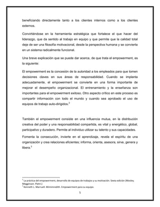 5
beneficiando directamente tanto a los clientes internos como a los clientes
externos.
Convirtiéndose en la herramienta estratégica que fortalece el que hacer del
liderazgo, que da sentido al trabajo en equipo y que permite que la calidad total
deje de ser una filosofía motivacional, desde la perspectiva humana y se convierta
en un sistema radicalmente funcional.
Una breve explicación que se puede dar acerca, de que trata el empowerment, es
la siguiente:
El empowerment es la concesión de la autoridad a los empleados para que tomen
decisiones claves en sus áreas de responsabilidad. Cuando se implanta
adecuadamente, el empowerment se convierte en una forma importante de
mejorar el desempeño organizacional. El entrenamiento y la enseñanza son
importantes para el empowerment exitoso. Otro aspecto crítico en este proceso es
compartir información con todo el mundo y cuando sea aprobado el uso de
equipos de trabajo auto-dirigidos.2
También el empowerment consiste en una influencia mutua, en la distribución
creativa del poder y una responsabilidad compartida, es vital y energético, global,
participativo y duradero. Permite al individuo utilizar su talento y sus capacidades.
Fomenta la consecución, invierte en el aprendizaje, revela el espíritu de una
organización y crea relaciones eficientes; informa, orienta, asesora, sirve, genera y
libera.3
2
La práctica del empowerment, desarrollo de equipos de trabajos y su motivación. Sexta edición (Mosley.
Megginson. Pietri.)
3
Kenneth L. Marruell. Mimimredith. Empowerment para su equipo.
 