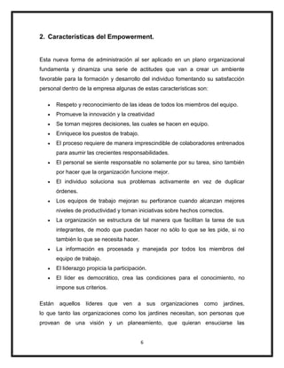 6
2. Características del Empowerment.
Esta nueva forma de administración al ser aplicado en un plano organizacional
fundamenta y dinamiza una serie de actitudes que van a crear un ambiente
favorable para la formación y desarrollo del individuo fomentando su satisfacción
personal dentro de la empresa algunas de estas características son:
Respeto y reconocimiento de las ideas de todos los miembros del equipo.
Promueve la innovación y la creatividad
Se toman mejores decisiones, las cuales se hacen en equipo.
Enriquece los puestos de trabajo.
El proceso requiere de manera imprescindible de colaboradores entrenados
para asumir las crecientes responsabilidades.
El personal se siente responsable no solamente por su tarea, sino también
por hacer que la organización funcione mejor.
El individuo soluciona sus problemas activamente en vez de duplicar
órdenes.
Los equipos de trabajo mejoran su perforance cuando alcanzan mejores
niveles de productividad y toman iniciativas sobre hechos correctos.
La organización se estructura de tal manera que facilitan la tarea de sus
integrantes, de modo que puedan hacer no sólo lo que se les pide, si no
también lo que se necesita hacer.
La información es procesada y manejada por todos los miembros del
equipo de trabajo.
El liderazgo propicia la participación.
El líder es democrático, crea las condiciones para el conocimiento, no
impone sus criterios.
Están aquellos líderes que ven a sus organizaciones como jardines,
lo que tanto las organizaciones como los jardines necesitan, son personas que
provean de una visión y un planeamiento, que quieran ensuciarse las
 