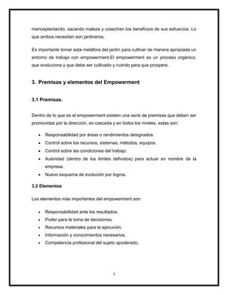7
manosplantando, sacando maleza y cosechen los beneficios de sus esfuerzos. Lo
que ambos necesitan son jardineros.
Es importante tomar esta metáfora del jardín para cultivar de manera apropiada un
entorno de trabajo con empowerment.El empowerment es un proceso orgánico,
que evoluciona y que debe ser cultivado y nutrido para que prospere.
3. Premisas y elementos del Empowerment
3.1 Premisas.
Dentro de lo que es el empowerment existen una serie de premisas que deben ser
promovidas por la dirección, en cascada y en todos los niveles, estas son:
Responsabilidad por áreas o rendimientos designados.
Control sobre los recursos, sistemas, métodos, equipos.
Control sobre las condiciones del trabajo.
Autoridad (dentro de los limites definidos) para actuar en nombre de la
empresa.
Nuevo esquema de evolución por logros.
3.2 Elementos
Los elementos más importantes del empowerment son:
Responsabilidad ante los resultados.
Poder para la toma de decisiones.
Recursos materiales para la ejecución.
Información y conocimientos necesarios.
Competencia profesional del sujeto apoderado.
 