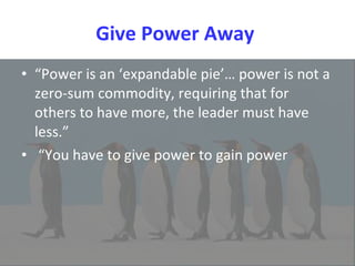 Give Power Away  “ Power is an ‘expandable pie’… power is not a zero-sum commodity, requiring that for others to have more, the leader must have less.” “ You have to give power to gain power 