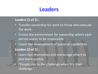 Leaders Leaders (1 of 2) : Transfer ownership for work to those who execute the work.  Create the environment for ownership where each person wants to be responsible.  Coach the development of personal capabilities Leaders (2 of 2) : Learn fast themselves and encourage others to also learn quickly.  “ People rise to the challenge when it is their challenge.” 