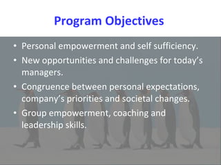 Program Objectives  Personal empowerment and self sufficiency. New opportunities and challenges for today’s managers.  Congruence between personal expectations, company’s priorities and societal changes.  Group empowerment, coaching and leadership skills. 