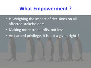 What Empowerment ? Is Weighing the impact of decisions on all affected stakeholders.  Making more trade -offs, not less.  An earned privilege. It is not a given right!! 