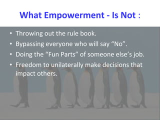 What Empowerment - Is Not  : Throwing out the rule book.  Bypassing everyone who will say “No”.  Doing the “Fun Parts” of someone else’s job.  Freedom to unilaterally make decisions that impact others. 