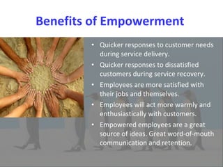 Benefits of Empowerment  Quicker responses to customer needs during service delivery.  Quicker responses to dissatisfied customers during service recovery. Employees are more satisfied with their jobs and themselves.  Employees will act more warmly and enthusiastically with customers.  Empowered employees are a great source of ideas. Great word-of-mouth communication and retention.  
