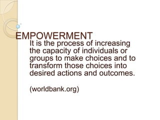 EMPOWERMENT It is the process of increasing the capacity of individuals or groups to make choices and to transform those choices into desired actions and outcomes. (worldbank.org) 