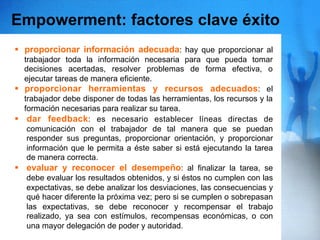 Empowerment: factores clave éxito
§  proporcionar información adecuada: hay que proporcionar al
    trabajador toda la información necesaria para que pueda tomar
    decisiones acertadas, resolver problemas de forma efectiva, o
    ejecutar tareas de manera eficiente.
§  proporcionar herramientas y recursos adecuados: el
    trabajador debe disponer de todas las herramientas, los recursos y la
    formación necesarias para realizar su tarea.
§  dar feedback: es necesario establecer líneas directas de
     comunicación con el trabajador de tal manera que se puedan
     responder sus preguntas, proporcionar orientación, y proporcionar
     información que le permita a éste saber si está ejecutando la tarea
     de manera correcta.
§  evaluar y reconocer el desempeño: al finalizar la tarea, se
     debe evaluar los resultados obtenidos, y si éstos no cumplen con las
     expectativas, se debe analizar los desviaciones, las consecuencias y
     qué hacer diferente la próxima vez; pero si se cumplen o sobrepasan
     las expectativas, se debe reconocer y recompensar el trabajo
     realizado, ya sea con estímulos, recompensas económicas, o con
     una mayor delegación de poder y autoridad.
 