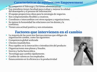  Se comparten el liderazgo y las tareas administrativas
 Los miembros tienen facultad para evaluar y mejorar la calidad
    del desempeño y el proceso de información.
   El equipo proporciona ideas para la estrategia de negocios.
   Son comprometidos flexibles y creativos.
   Coordinan e intercambian con otros equipos y organizaciones.
   Se mejora la honestidad las relaciones con los demás y la
    confianza.
   Tienen una actitud positiva y son entusiastas.


 La mayoría de las veces son fuerzas externas que obligan ala
    organización cambie, como las siguientes:
   Competencia global acelerada
   Clientes insatisfechos.
   Poca rapidez en la innovación o introducción del producto
   Organizaciones mas planas y lineales.
   Inercia y lucha burocrática.
   Tecnología que cambia rápidamente.
   Cambio de valores en los empleados.
   Estancamiento en la eficiencia o la productividad
 