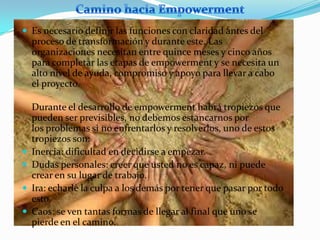  Es necesario definir las funciones con claridad antes del
    proceso de transformación y durante este. Las
    organizaciones necesitan entre quince meses y cinco años
    para completar las etapas de empowerment y se necesita un
    alto nivel de ayuda, compromiso y apoyo para llevar a cabo
    el proyecto.

    Durante el desarrollo de empowerment habrá tropiezos que
    pueden ser previsibles, no debemos estancarnos por
    los problemas si no enfrentarlos y resolverlos, uno de estos
    tropiezos son:
   Inercia: dificultad en decidirse a empezar.
   Dudas personales: creer que usted no es capaz, ni puede
    crear en su lugar de trabajo.
   Ira: echarle la culpa a los demás por tener que pasar por todo
    esto.
   Caos: se ven tantas formas de llegar al final que uno se
    pierde en el camino.
 