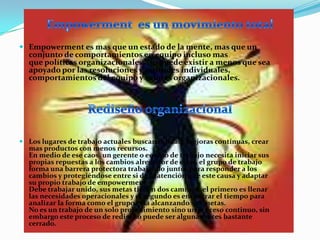  Empowerment es mas que un estado de la mente, mas que un
  conjunto de comportamientos en equipo incluso mas
  que políticas organizacionales. No puede existir a menos que sea
  apoyado por las resoluciones y actitudes individuales,
  comportamientos del equipo y valores organizacionales.




 Los lugares de trabajo actuales buscan calidad, mejoras continuas, crear
  mas productos con menos recursos.
  En medio de ese caos, un gerente o equipo de trabajo necesita iniciar sus
  propias repuestas a los cambios alrededor de ellos, el grupo de trabajo
  forma una barrera protectora trabajando juntos para responder a los
  cambios y protegiéndose entre si de la atención que este causa y adaptar
  su propio trabajo de empowerment.
  Debe trabajar unido, sus metas tienen dos caminos, el primero es llenar
  las necesidades operacionales y el segundo es encontrar el tiempo para
  analizar la forma como el grupo esta alcanzando sus metas.
  No es un trabajo de un solo procedimiento sino un proceso continuo, sin
  embargo este proceso de rediseño puede ser algunas veces bastante
  cerrado.
 