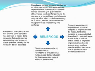 Cuando una persona se responsabiliza por
                                   su futuro, crece menos el sentimiento de
                                   dependencia de una compañía. Aprende
                                   nuevas utilidades y ve que estas son
                                   útiles, trabaja con la confianza interna de
                                   que, aun si la compañía no puede hacerse
                                   cargo de ellos, ellos podrán hacerse cargo
                                   de si mismo, esto les da una sensación
                                   muy profunda de autoestima y auto
                                   confianza                                   En una organización con
                                                                               empowerment donde se
                                                                               comparte la responsabilidad
Al empleado se le pide que sea                                                 del trabajo, también se
mas creativo y que se vuelva                                                   comparte la responsabilidad
mas activo en el trabajo de la
compañía. Este estilo es mas
                                             BENEFICOS                         de evaluación, esto indica que
                                                                               la evaluación la realizan
satisfactorio y mas motivador,                                                 ambas partes, el empleado
puede aprender, crecer y ver los                                               empieza evaluándose de
resultados de sus esfuerzos                                                    acuerdo a sus objetivos
                                                                               preestablecidos, a veces se
                                        Claves para desempeñar un
                                                                               pide la opinión de otros
                                        contrasto mutuo:
                                                                               miembros del equipo.
                                        * Compartir la evaluación: La
                                        meta principal de la evaluación
                                        del desempeño es ayudar al
                                        individuo ha ser mejor.
 