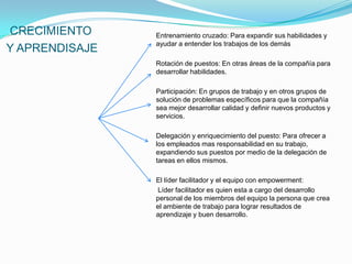 CRECIMIENTO     Entrenamiento cruzado: Para expandir sus habilidades y
                ayudar a entender los trabajos de los demás
Y APRENDISAJE
                Rotación de puestos: En otras áreas de la compañía para
                desarrollar habilidades.

                Participación: En grupos de trabajo y en otros grupos de
                solución de problemas específicos para que la compañía
                sea mejor desarrollar calidad y definir nuevos productos y
                servicios.

                Delegación y enriquecimiento del puesto: Para ofrecer a
                los empleados mas responsabilidad en su trabajo,
                expandiendo sus puestos por medio de la delegación de
                tareas en ellos mismos.

                El líder facilitador y el equipo con empowerment:
                Líder facilitador es quien esta a cargo del desarrollo
                personal de los miembros del equipo la persona que crea
                el ambiente de trabajo para lograr resultados de
                aprendizaje y buen desarrollo.
 
