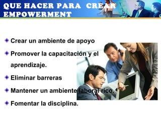 QUE HACER PARA CREAR
EMPOWERMENT


 Crear un ambiente de apoyo

 Promover la capacitación y el
 aprendizaje.

 Eliminar barreras

 Mantener un ambiente laboral rico.

 Fomentar la disciplina.
 