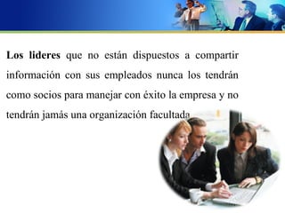 Los lideres que no están dispuestos a compartir
información con sus empleados nunca los tendrán
como socios para manejar con éxito la empresa y no
tendrán jamás una organización facultada.
 