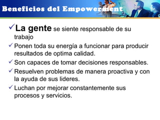Beneficios del Empowerment

 La gente se siente responsable de su
   trabajo
  Ponen toda su energía a funcionar para producir
   resultados de optima calidad.
  Son capaces de tomar decisiones responsables.
  Resuelven problemas de manera proactiva y con
   la ayuda de sus lideres.
  Luchan por mejorar constantemente sus
   procesos y servicios.
 