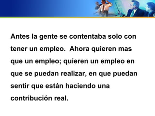 Antes la gente se contentaba solo con
tener un empleo. Ahora quieren mas
que un empleo; quieren un empleo en
que se puedan realizar, en que puedan
sentir que están haciendo una
contribución real.
 