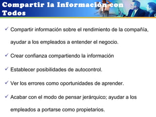 Compartir la Información con
Todos

 Compartir información sobre el rendimiento de la compañía,

  ayudar a los empleados a entender el negocio.

 Crear confianza compartiendo la información

 Establecer posibilidades de autocontrol.

 Ver los errores como oportunidades de aprender.

 Acabar con el modo de pensar jerárquico; ayudar a los

  empleados a portarse como propietarios.
 