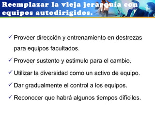 Reemplazar la vieja jerarquía con
equipos autodirigidos.


  Proveer dirección y entrenamiento en destrezas
   para equipos facultados.
  Proveer sustento y estimulo para el cambio.

  Utilizar la diversidad como un activo de equipo.

  Dar gradualmente el control a los equipos.

  Reconocer que habrá algunos tiempos difíciles.
 