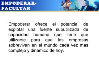 EMPODERAR-
FACULTAR


  Empoderar ofrece el potencial de
  explotar una fuente subutilizada de
  capacidad humana que tiene que
  utilizarse para que las empresas
  sobrevivan en el mundo cada vez mas
  complejo y dinámico de hoy.
 
