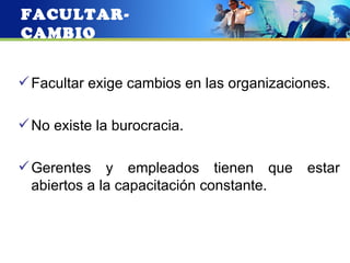FACULTAR-
CAMBIO


 Facultar exige cambios en las organizaciones.

 No existe la burocracia.

 Gerentes y empleados tienen que          estar
  abiertos a la capacitación constante.
 