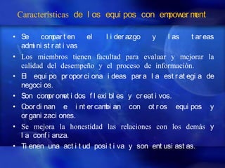 Características de l os equi pos con em er m
                                        pow ent

• Se     com t en
             par       el    l i der azgo  y    l as    t ar eas
  adm ni st r at i vas
      i
• Los miembros tienen facultad para evaluar y mejorar la
  calidad del desempeño y el proceso de información.
• El equi po pr opor ci ona i deas par a l a est r at egi a de
  negoci os.
• Son com om i dos f l exi bl es y cr eat i vos.
           pr et
• C di nan e i nt er cam an con ot r os equi pos y
    oor                     bi
  or gani zaci ones.
• Se mejora la honestidad las relaciones con los demás y
  l a conf i anza.
• Ti enen una act i t ud posi t i va y son ent usi ast as.
 