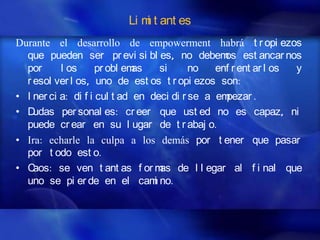 Li m t ant es
                              i
Durante el desarrollo de empowerment habrá t r opi ezos
  que pueden ser pr evi si bl es, no debem est ancar nos
                                                  os
  por      l os      pr obl emas    si     no   enf r ent ar l os y
  r esol ver l os, uno de est os t r opi ezos son:
• I ner ci a: di f i cul t ad en deci di r se a empezar .
• D udas per sonal es: cr eer que ust ed no es capaz, ni
  puede cr ear en su l ugar de t r abaj o.
• Ira: echarle la culpa a los demás por t ener que pasar
  por t odo est o.
• C aos: se ven t ant as f or m de l l egar al f i nal que
                                    as
  uno se pi er de en el cam no.   i
 