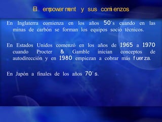 El em er m
               pow ent y sus com enzos
                                i

En Inglaterra comienza en los años 50`s cuando en las
  minas de carbón se forman los equipos socio técnicos.

En Estados Unidos comenzó en los años de 1965 a 1970
  cuando     Procter &   Gamble    inician  conceptos   de
  autodirección y en 1980 empiezan a cobrar más f uer za.

En Japón a finales de los años 70` s.
 