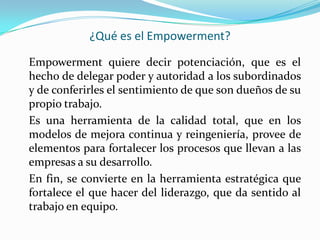 ¿Qué es el Empowerment?

Empowerment quiere decir potenciación, que es el
hecho de delegar poder y autoridad a los subordinados
y de conferirles el sentimiento de que son dueños de su
propio trabajo.
Es una herramienta de la calidad total, que en los
modelos de mejora continua y reingeniería, provee de
elementos para fortalecer los procesos que llevan a las
empresas a su desarrollo.
En fin, se convierte en la herramienta estratégica que
fortalece el que hacer del liderazgo, que da sentido al
trabajo en equipo.
 
