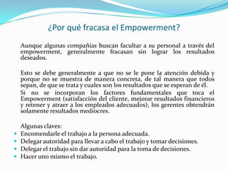 ¿Por qué fracasa el Empowerment?
    Aunque algunas compañías buscan facultar a su personal a través del
    empowerment, generalmente fracasan sin lograr los resultados
    deseados.

    Esto se debe generalmente a que no se le pone la atención debida y
    porque no se muestra de manera concreta, de tal manera que todos
    sepan, de que se trata y cuales son los resultados que se esperan de él.
    Si no se incorporan los factores fundamentales que toca el
    Empowerment (satisfacción del cliente, mejorar resultados financieros
    y retener y atraer a los empleados adecuados), los gerentes obtendrán
    solamente resultados mediocres.

    Algunas claves:
   Encomendarle el trabajo a la persona adecuada.
   Delegar autoridad para llevar a cabo el trabajo y tomar decisiones.
   Delegar el trabajo sin dar autoridad para la toma de decisiones.
   Hacer uno mismo el trabajo.
 