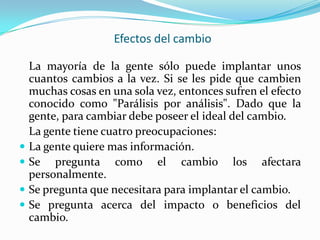 Efectos del cambio

    La mayoría de la gente sólo puede implantar unos
    cuantos cambios a la vez. Si se les pide que cambien
    muchas cosas en una sola vez, entonces sufren el efecto
    conocido como "Parálisis por análisis". Dado que la
    gente, para cambiar debe poseer el ideal del cambio.
    La gente tiene cuatro preocupaciones:
   La gente quiere mas información.
   Se pregunta como el cambio los afectara
    personalmente.
   Se pregunta que necesitara para implantar el cambio.
   Se pregunta acerca del impacto o beneficios del
    cambio.
 