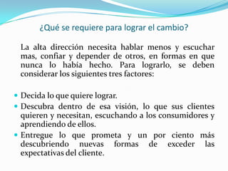 ¿Qué se requiere para lograr el cambio?

 La alta dirección necesita hablar menos y escuchar
 mas, confiar y depender de otros, en formas en que
 nunca lo había hecho. Para lograrlo, se deben
 considerar los siguientes tres factores:

 Decida lo que quiere lograr.
 Descubra dentro de esa visión, lo que sus clientes
  quieren y necesitan, escuchando a los consumidores y
  aprendiendo de ellos.
 Entregue lo que prometa y un por ciento más
  descubriendo nuevas formas de exceder las
  expectativas del cliente.
 