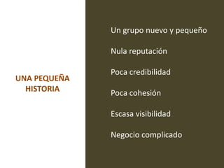 Un grupo nuevo y pequeño

              Nula reputación

              Poca credibilidad
UNA PEQUEÑA
  HISTORIA    Poca cohesión

              Escasa visibilidad

              Negocio complicado
 